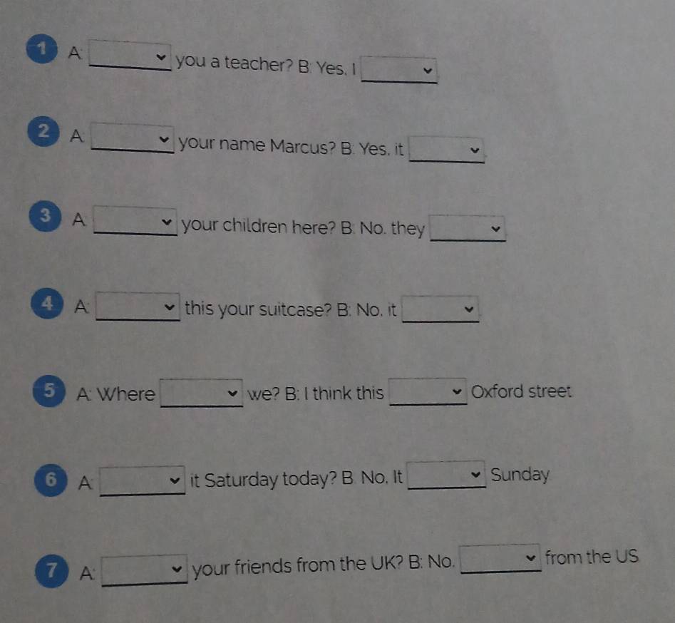 A □ vee  you a teacher? B: Yes. I v 
_ 
2 A □ v your name Marcus? B: Yes, it 
_ 
3 A □ vee  your children here? B: No. they □  
_ 
4 A □ v this your suitcase? B: No, it □  
_ 
5 A: Where □ we? B: I think this _ sqrt(100) Oxford street 
6 A □ it Saturday today? B. No, It_ Sunday 
7 A □ your friends from the UK? B: No._ 
from the US