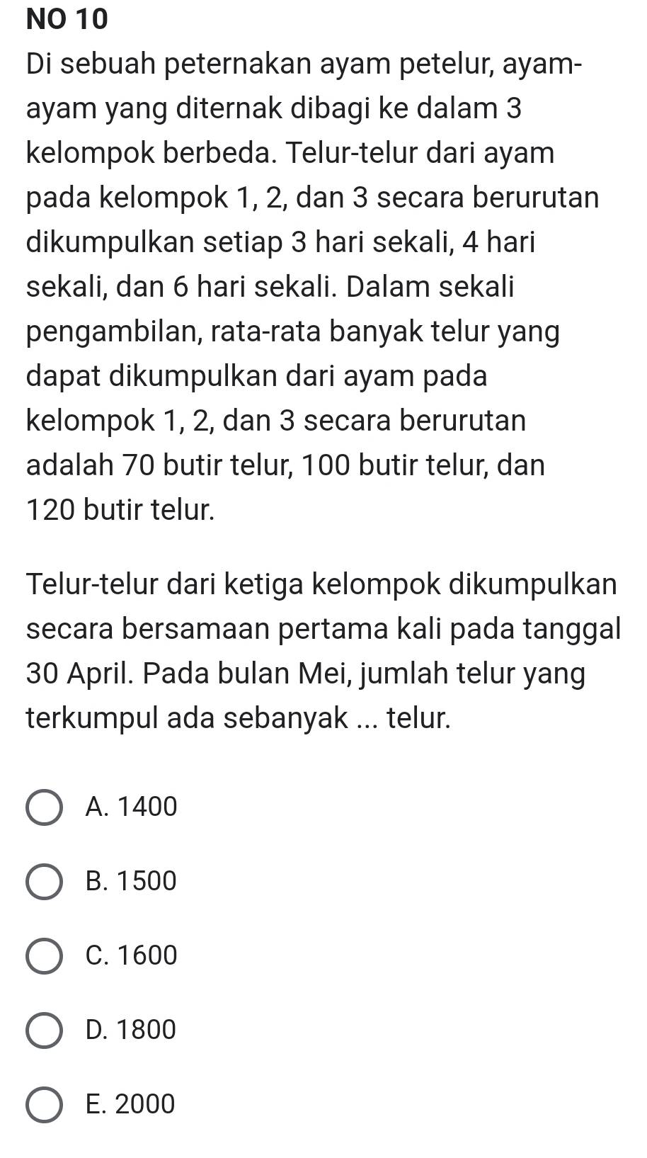 NO 10
Di sebuah peternakan ayam petelur, ayam-
ayam yang diternak dibagi ke dalam 3
kelompok berbeda. Telur-telur dari ayam
pada kelompok 1, 2, dan 3 secara berurutan
dikumpulkan setiap 3 hari sekali, 4 hari
sekali, dan 6 hari sekali. Dalam sekali
pengambilan, rata-rata banyak telur yang
dapat dikumpulkan dari ayam pada
kelompok 1, 2, dan 3 secara berurutan
adalah 70 butir telur, 100 butir telur, dan
120 butir telur.
Telur-telur dari ketiga kelompok dikumpulkan
secara bersamaan pertama kali pada tanggal
30 April. Pada bulan Mei, jumlah telur yang
terkumpul ada sebanyak ... telur.
A. 1400
B. 1500
C. 1600
D. 1800
E. 2000