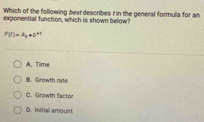 Which of the following best describes t in the general formula for an
exponential function, which is shown below?
F(t)=A_0· b^(kt)
A. Time
B. Growth rate
C. Growth factor
D. Initial amount