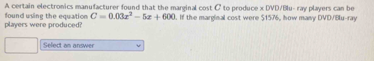 A certain electronics manufacturer found that the marginal cost C to produce x DVD/Blu- ray players can be 
found using the equation C=0.03x^2-5x+600. If the marginal cost were $1576, how many DVD/Blu-ray 
players were produced? 
Select an answer