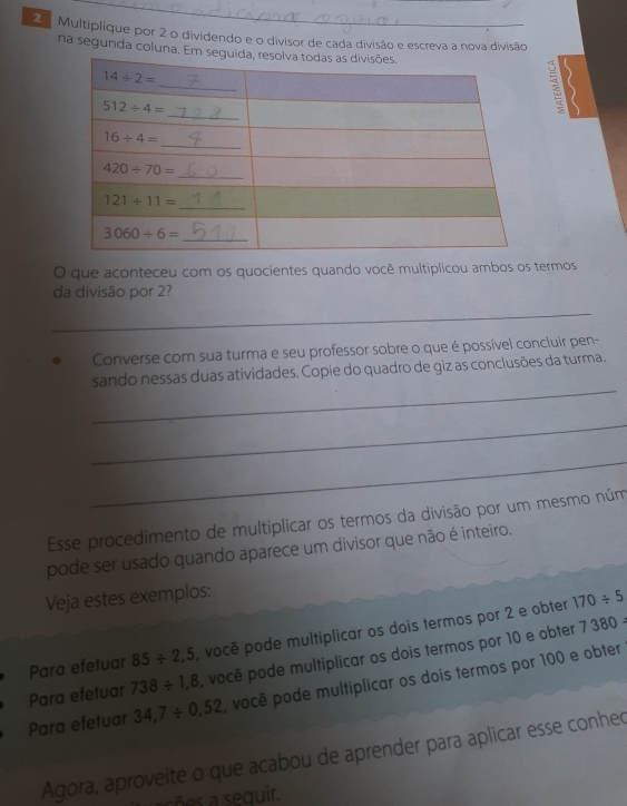 2ª Multiplique por 2 o dividendo e o divisor de cada divisão e escreva a nova divisão
na segunda coluna. Em
O que aconteceu com os quocientes quando você multiplicou ambos os termos
da divisão por 2?
_
Converse com sua turma e seu professor sobre o que é possível concluir pen-
_
sando nessas duas atividades. Copie do quadro de giz as conclusões da turma.
_
_
Esse procedimento de multiplicar os termos da divisão por um mesmo núm
pode ser usado quando aparece um divisor que não é inteiro.
Veja estes exemplos:
Para efetuar 85/ 2,5 , você pode multiplicar os dois termos por 2 e obter
170/ 5
Para efetuar 738/ 1,8 , você pode multiplicar os dois termos por 10 e obter
7380=
Para efetuar 34,7/ 0,52 , você pode multiplicar os dois termos por 100 e obter
Agora, aproveite o que acabou de aprender para aplicar esse conhed
a  sõ a sequir.