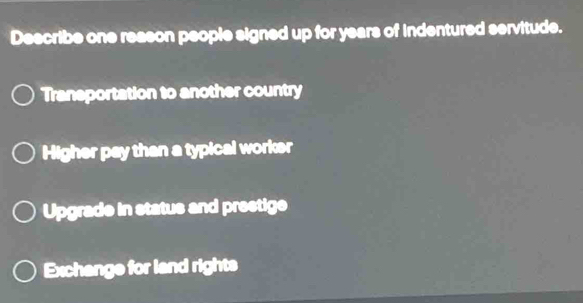 Describe one reason people signed up for years of indentured servitude.
Transportation to another country
Higher pay than a typical worker
Upgrade in status and prestige
Exchange for land rights