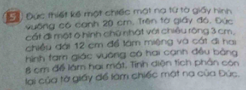 () Đức thiết kế một chiếc mất na từ tà giấy hình 
vuống có canh 20 cm. Trên tờ giấy đó, Đức 
cất đi một ở hình chứ nhật với chiều rông 3 cm, 
chiều đài 12 cm để lâm miệng và cát đi hai 
hình tam giác vuờng có hai cạnh đều bằng
8 cm đề làm hai mắt. Tính diện tích phân còn 
lại của tờ giấy để làm chiếc mật na của Đức.