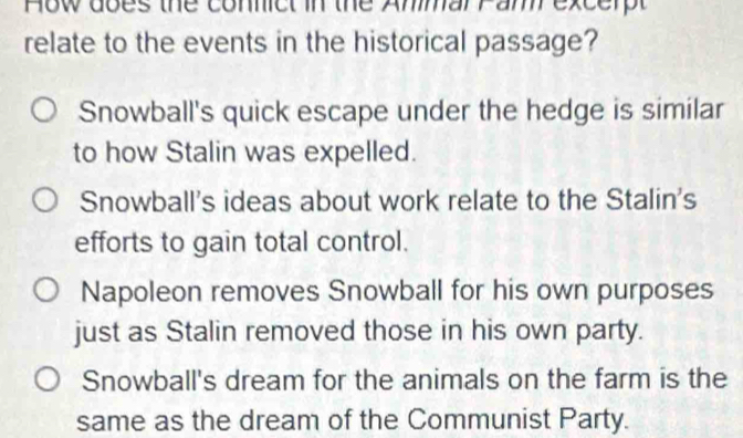 How does the connict in the AmmarPam excerpt
relate to the events in the historical passage?
Snowball's quick escape under the hedge is similar
to how Stalin was expelled.
Snowball's ideas about work relate to the Stalin's
efforts to gain total control.
Napoleon removes Snowball for his own purposes
just as Stalin removed those in his own party.
Snowball's dream for the animals on the farm is the
same as the dream of the Communist Party.