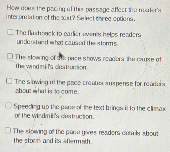 How does the pacing of this passage affect the reader's
interpretation of the text? Select three options.
The flashback to earlier events helps readers
understand what caused the storms.
The slowing of the pace shows readers the cause of
the windmill's destruction.
The slowing of the pace creates suspense for readers
about what is to come.
Speeding up the pace of the text brings it to the climax
of the windmill's destruction.
The slowing of the pace gives readers details about
the storm and its aftermath.