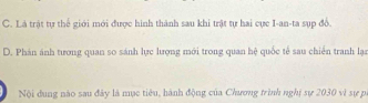 C. Là trật tự thế giới mới được hình thành sau khi trật tự hai cực I-an-ta sụp đồ.
D. Phán ánh tương quan so sánh lực lượng mới trong quan hệ quốc tế sau chiến tranh lạn
Nội dung nào sau đây là mục tiêu, hành động của Chương trình nghị sự 2030 vì sự p