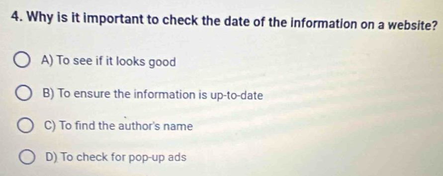 Why is it important to check the date of the information on a website?
A) To see if it looks good
B) To ensure the information is up-to-date
C) To find the author's name
D) To check for pop-up ads