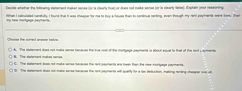 Decide whether the following statement makes sense (or is clearly true) or does not make sense (or is clearly false). Explain your reasoning.
When I calculated carefully, I found that it was cheaper for me to buy a house than to continue renting, even though my rent payments were lowe: than
my new mortgage payments.
Choose the correct answer below.
A. The statement does not make sense because the true cost of the mortgage payments is about equal to that of the rent payments.
B. The statement makes sense.
C. The statement does not make sense because the rent payments are lower than the new mortgage payments.
D. The statement does not make sense because the rent payments will qualify for a tax deduction, making renting cheaper ove all.