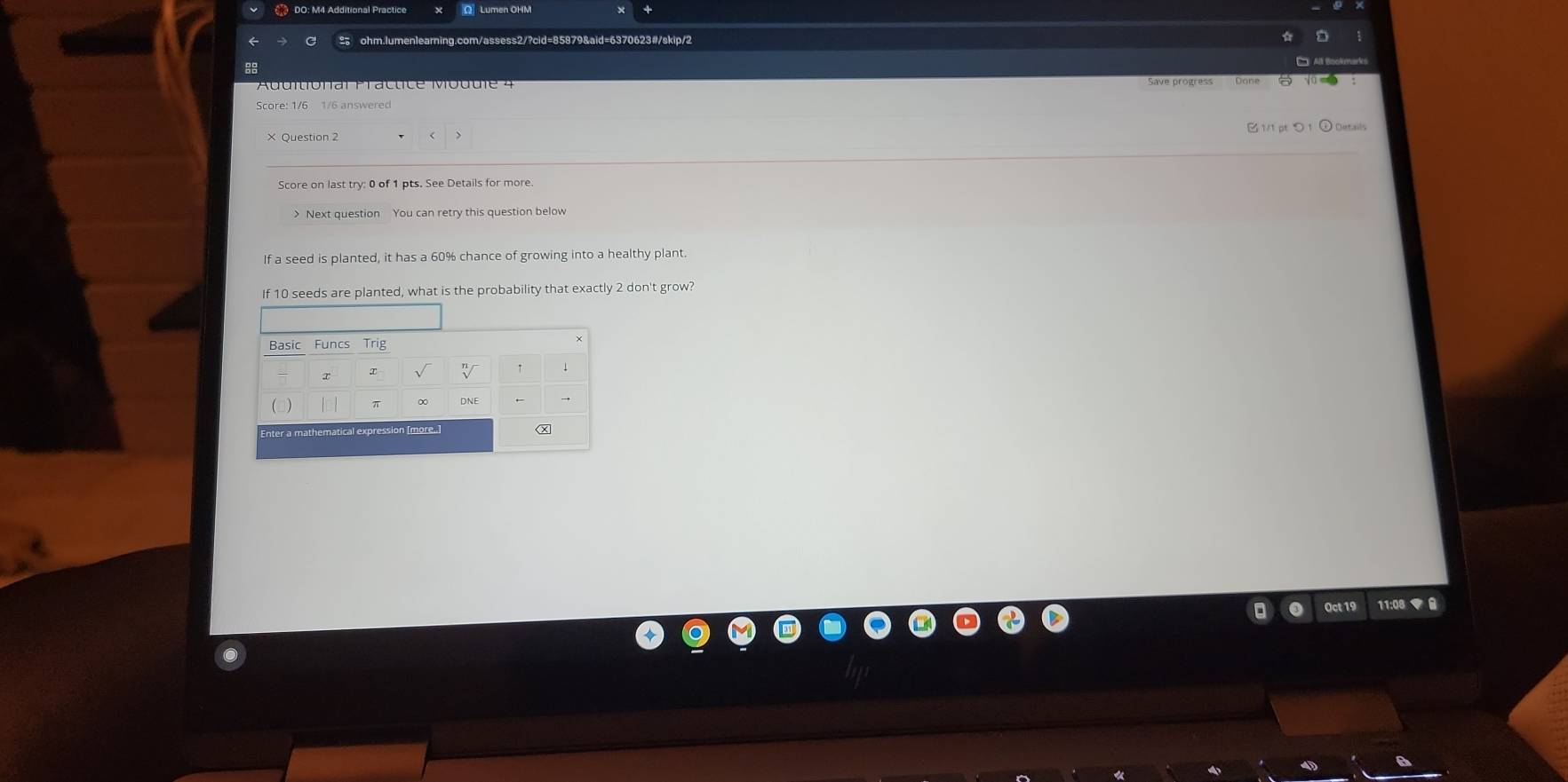 Score: 1/6 1/6 answered 
B1/1pつ1 
× Question 2 
Score on last try: 0 of 1 pts. See Details for more 
> Next question You can retry this question below 
If a seed is planted, it has a 60% chance of growing into a healthy plant. 
f 10 seeds are planted, what is the probability that exactly 2 don't grow? 
Oct 19 11:08 ▼