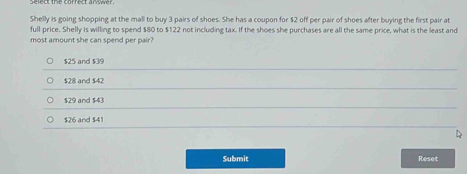 Select the correct answer.
Shelly is going shopping at the mall to buy 3 pairs of shoes. She has a coupon for $2 off per pair of shoes after buying the first pair at
full price. Shelly is willing to spend $80 to $122 not including tax. If the shoes she purchases are all the same price, what is the least and
most amount she can spend per pair?
$25 and $39
$28 and $42
$29 and $43
$26 and $41
Submit Reset