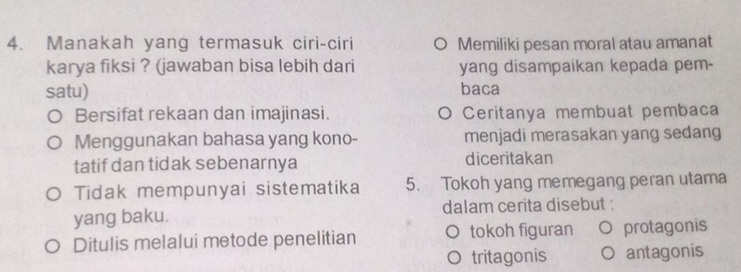 Manakah yang termasuk ciri-ciri Memiliki pesan moral atau amanat
karya fiksi ? (jawaban bisa lebih dari yang disampaikan kepada pem-
satu) baca
Bersifat rekaan dan imajinasi. Ceritanya membuat pembaca
Menggunakan bahasa yang kono- menjadi merasakan yang sedang
tatif dan tidak sebenarnya diceritakan
Tidak mempunyai sistematika 5. Tokoh yang memegang peran utama
yang baku. dalam cerita disebut :
Ditulis melalui metode penelitian tokoh figuran protagonis
tritagonis antagonis