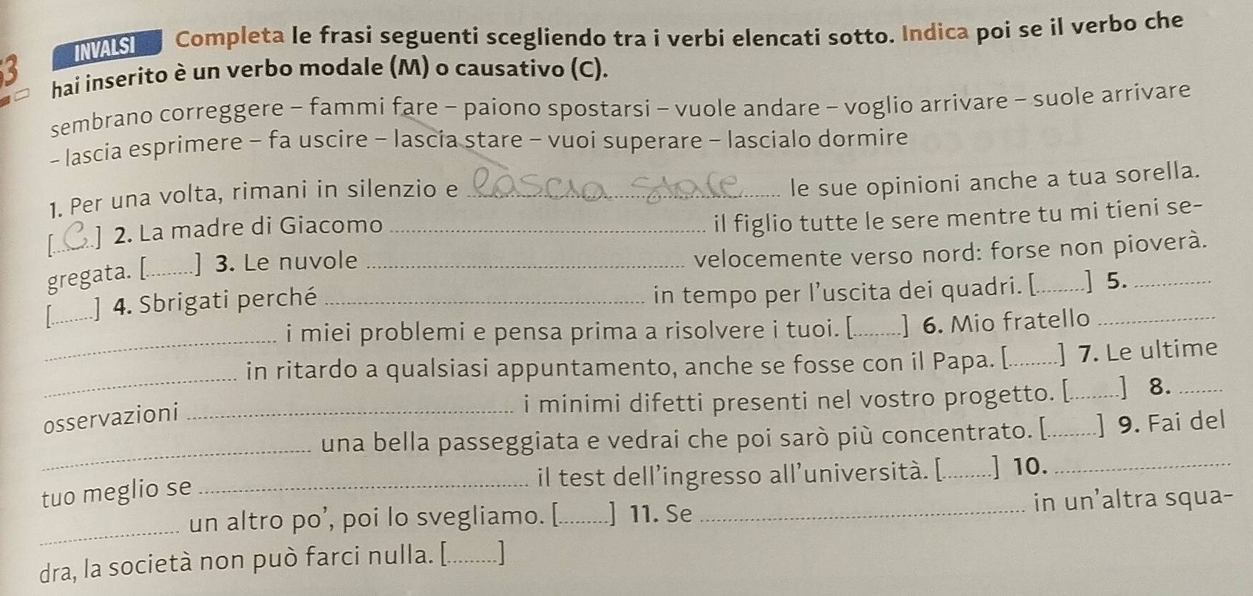 INVALSI Completa le frasi seguenti scegliendo tra i verbi elencati sotto. Indica poi se il verbo che 
hai inserito è un verbo modale (M) o causativo (C). 
sembrano correggere - fammi fare - paiono spostarsi - vuole andare - voglio arrivare - suole arrivare 
- lascia esprimere - fa uscire - lascia stare - vuoi superare - lascialo dormire 
1. Per una volta, rimani in silenzio e_ 
le sue opinioni anche a tua sorella. 
I_ ] 2. La madre di Giacomo_ 
il figlio tutte le sere mentre tu mi tieni se- 
gregata. [_ ] 3. Le nuvole_ 
velocemente verso nord: forse non pioverà. 
in tempo per l’uscita dei quadri. [. 
_] 4. Sbrigati perché __] 5. 
_ 
i miei problemi e pensa prima a risolvere i tuoi. [_ ] 6. Mio fratello 
_ 
in ritardo a qualsiasi appuntamento, anche se fosse con il Papa. [_ ] 7. Le ultime 
i minimi difetti presenti nel vostro progetto. [._ ] 8._ 
osservazioni_ 
_ 
una bella passeggiata e vedrai che poi sarò più concentrato. [._ ] 9. Fai del 
il test dell’ingresso all’università. [._ ] 10._ 
tuo meglio se_ 
_un altro po’, poi lo svegliamo. [._ ] 11. Se _in un'altra squa- 
dra, la società non può farci nulla. [....