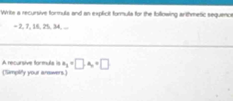 Write a recursive formula and an explicit formula for the following arthmetic sequence
-2, 1 , 16, 25 34 _ 
A recursive formuls is a_1=□ , a_n=□
(Simplity your answers.)