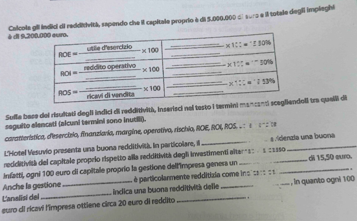 Calcola glí índici di redditività, sapendo che il capitale proprio è di 5.000.000 di suro e il totale degli impieghi
è di 9.20
Sulla base dei risultati degli indici di redditività, inserisci nel testo i termini oli tra quelli di
seguito elencati (alcuni termini sono inutili).
caratteristica, d'esercizio, finanziaria, margine, operativo, rischio, ROE, ROI, ROS, - : z· z· z=
L'Hotel Vesuvio presenta una buona redditività. In particolare, il _e videnzia una buona
redditività del capitale proprio rispetto alla redditività degli investimenti alter   : :sSO
Infatti, ogni 100 euro di capitale proprio la gestione dell’impresa genera un __di 15,50 euro.
.
Anche la gestione  é particolarmente redditizia come ind ca r o a
L'analisi del_ _indica una buona redditività delle_ _, in quanto ogni 100
euro di rícavi l'impresa ottiene circa 20 euro di reddito
.