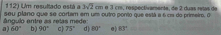 Um resultado está a 3sqrt(2)cm e 3 cm, respectivamente, de 2 duas retas de
seu plano que se cortam em um outro ponto que está a 6 cm do primeiro. 0
ângulo entre as retas mede:
a) 60° b) 90° c) 75° d) 80° e) 83°