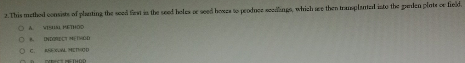 This method consists of planting the seed first in the seed holes or seed boxes to produce seedlings, which are then transplanted into the garden plots or field.
A. VISUAL METHOD
B. INDIRECT METHOD
C. ASEXUAL METHOD
D DIRECT METHOD