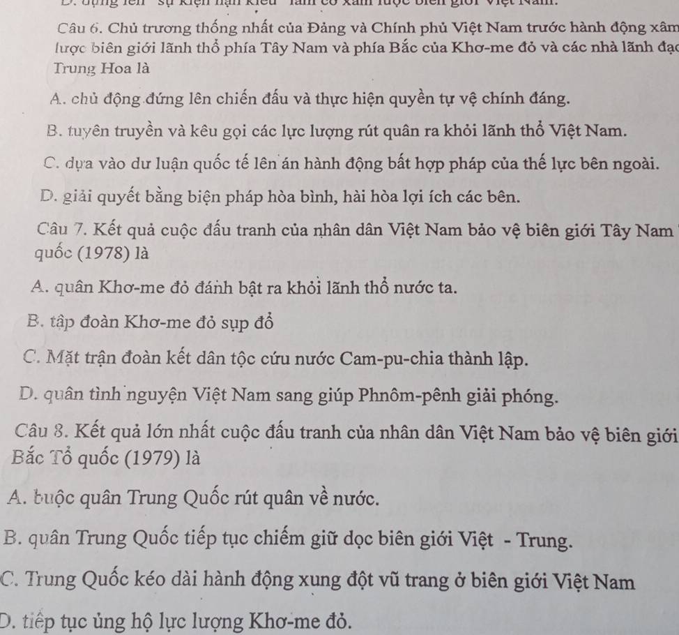 đợng rên '' sự kiệh hạn kiểu ' làn có
Câu 6. Chủ trương thống nhất của Đảng và Chính phủ Việt Nam trước hành động xâm
lược biên giới lãnh thổ phía Tây Nam và phía Bắc của Khơ-me đỏ và các nhà lãnh đạo
Trung Hoa là
A. chủ động đứng lên chiến đấu và thực hiện quyền tự vệ chính đáng.
B. tuyên truyền và kêu gọi các lực lượng rút quân ra khỏi lãnh thổ Việt Nam.
C. dựa vào dư luận quốc tế lên án hành động bất hợp pháp của thế lực bên ngoài.
D. giải quyết bằng biện pháp hòa bình, hài hòa lợi ích các bên.
Câu 7. Kết quả cuộc đấu tranh của nhân dân Việt Nam bảo vệ biên giới Tây Nam
quốc (1978) là
A. quân Khơ-me đỏ đánh bật ra khỏi lãnh thổ nước ta.
B. tập đoàn Khơ-me đỏ sụp đổ
C. Mặt trận đoàn kết dân tộc cứu nước Cam-pu-chia thành lập.
D. quân tình nguyện Việt Nam sang giúp Phnôm-pênh giải phóng.
Câu 8. Kết quả lớn nhất cuộc đấu tranh của nhân dân Việt Nam bảo vệ biên giới
Bắc Tổ quốc (1979) là
A. buộc quân Trung Quốc rút quân về nước.
B. quân Trung Quốc tiếp tục chiếm giữ dọc biên giới Việt - Trung.
C. Trung Quốc kéo dài hành động xung đột vũ trang ở biên giới Việt Nam
D. tiếp tục ủng hộ lực lượng Khơ-me đỏ.