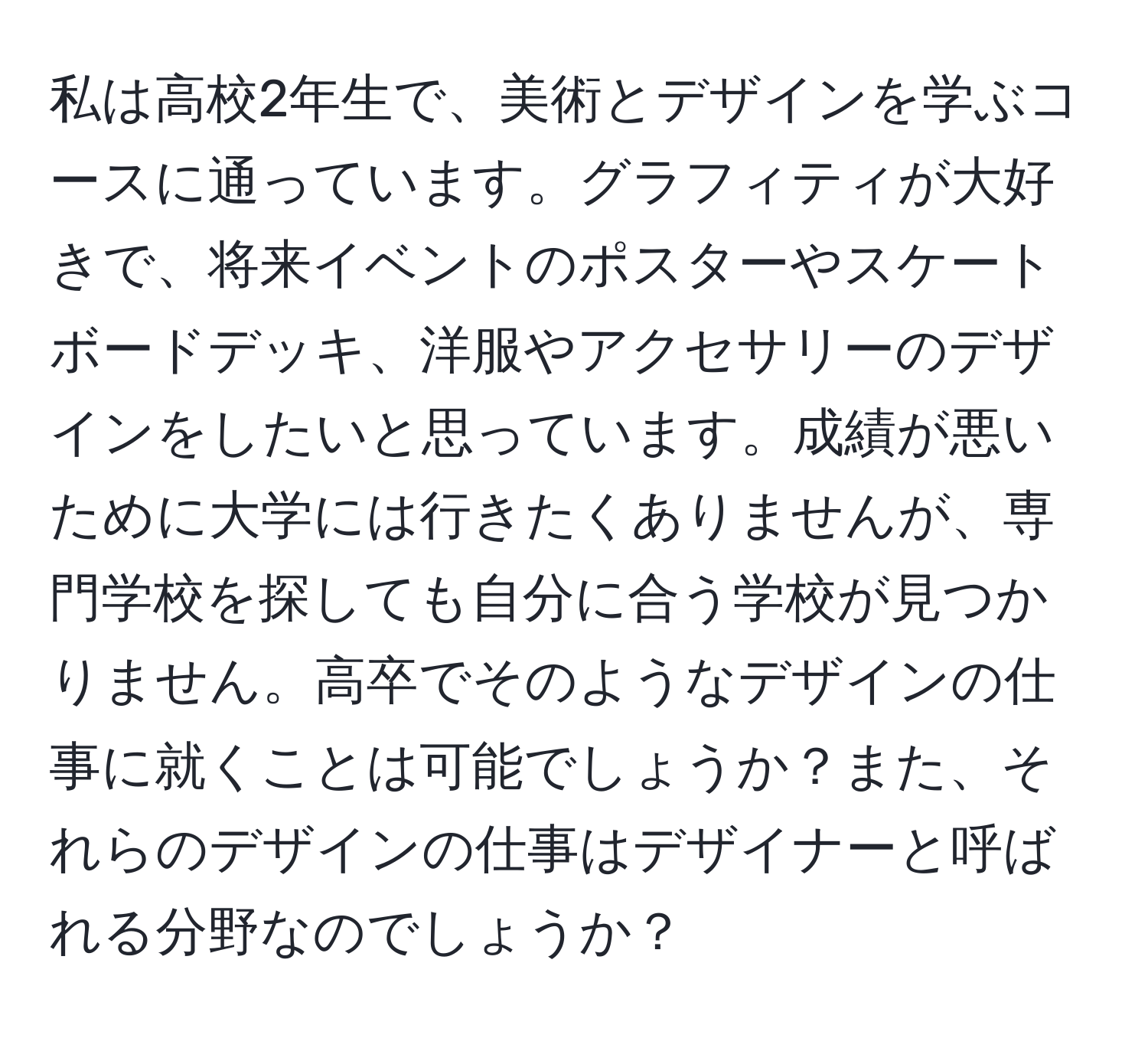 私は高校2年生で、美術とデザインを学ぶコースに通っています。グラフィティが大好きで、将来イベントのポスターやスケートボードデッキ、洋服やアクセサリーのデザインをしたいと思っています。成績が悪いために大学には行きたくありませんが、専門学校を探しても自分に合う学校が見つかりません。高卒でそのようなデザインの仕事に就くことは可能でしょうか？また、それらのデザインの仕事はデザイナーと呼ばれる分野なのでしょうか？