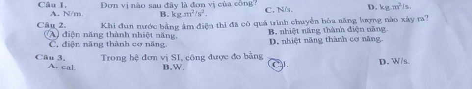 Đơn vị nào sau đây là đơn vị của công?
A. N/m. B. kg.m^2/s^2. C. N/s.
D. kg.m^2/s. 
Câu 2. Khi đun nước bằng ấm điện thì đã có quá trình chuyển hóa năng lượng nào xảy ra?
A điện năng thành nhiệt năng. B. nhiệt năng thành điện năng.
C. điện năng thành cơ năng. D. nhiệt năng thành cơ năng.
Câu 3. Trong hệ đơn vị SI, công được đo bằng
A. cal. B.W. D. W/s.
C