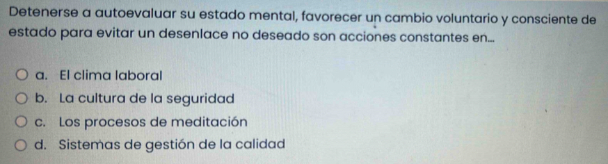 Detenerse a autoevaluar su estado mental, favorecer un cambio voluntario y consciente de
estado para evitar un desenlace no deseado son acciones constantes en...
a. El clima laboral
b. La cultura de la seguridad
c. Los procesos de meditación
d. Sistemas de gestión de la calidad