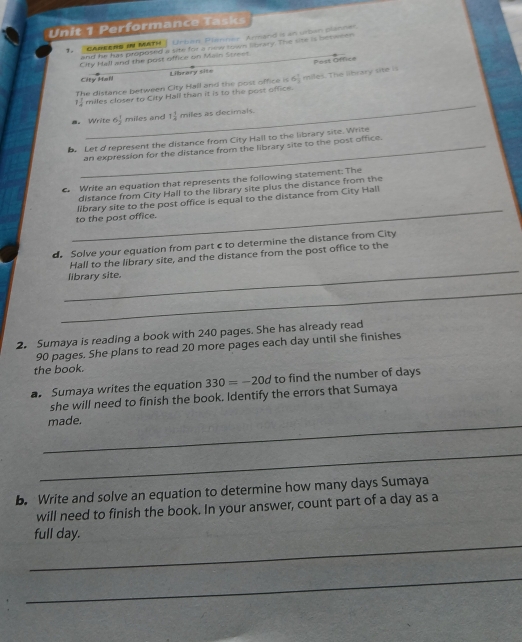 Performance Tasks 
1 . CAREERS IN MATH Urbon, Planner Armand is an urban planner. 
and he has proposed a tite for a niew town library. The site is betener 
Cify hall and the post office on Main Street. 
Library site Post Office 
City Hail 
The distance between City Hall and the post office is 6 1/3  miles. The library site is 
_
7 7/8  miles closer to City Hall than it is to the post office. 
a. Write 6 1/2  miles and 1 1/4  miles as decimals. 
Let d represent the distance from City Hall to the library site. Write 
_an expression for the distance from the library site to the post office. 
Write an equation that represents the following statement: The 
distance from City Hall to the library site plus the distance from the 
_ 
library site to the post office is equal to the distance from City Hall 
to the post office. 
d. Solve your equation from part c to determine the distance from City 
_ 
Hall to the library site, and the distance from the post office to the 
library site. 
_ 
_ 
2. Sumaya is reading a book with 240 pages. She has already read
90 pages. She plans to read 20 more pages each day until she finishes 
the book. 
a. Sumaya writes the equation 330=-20d to find the number of days
she will need to finish the book. Identify the errors that Sumaya 
_ 
made. 
_ 
b. Write and solve an equation to determine how many days Sumaya 
will need to finish the book. In your answer, count part of a day as a 
_ 
full day. 
_