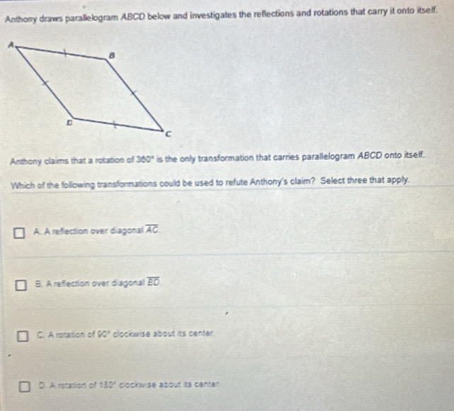 Anthony draws parallelogram ABCD below and investigates the reflections and rotations that carry it onto itself.
Anthony claims that a rotation of 360° is the only transformation that carries parallelogram ABCD onto itself.
Which of the following transformations could be used to refute Anthony's claim? Select three that apply.
A. A reflection over diagonal overline AC
B. A refection over diagonal overline EO
C. A rotation of 90° clockwise about its center.
D. A rotation of 130° clockwise about its center