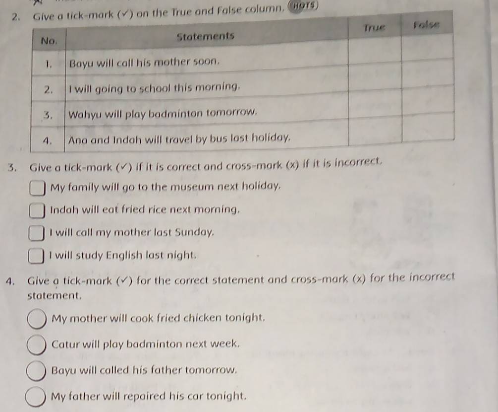 False column. 91 
3. Give a tick-mark (√) if it is correct and cross-mark (x) if it is incorrect. 
My family will go to the museum next holiday. 
Indah will eat fried rice next morning. 
I will call my mother last Sunday. 
I will study English last night. 
4. Give a tick-mark (√) for the correct statement and cross-mark (x) for the incorrect 
statement. 
My mother will cook fried chicken tonight. 
Catur will play badminton next week. 
Bayu will called his father tomorrow. 
My father will repaired his car tonight.