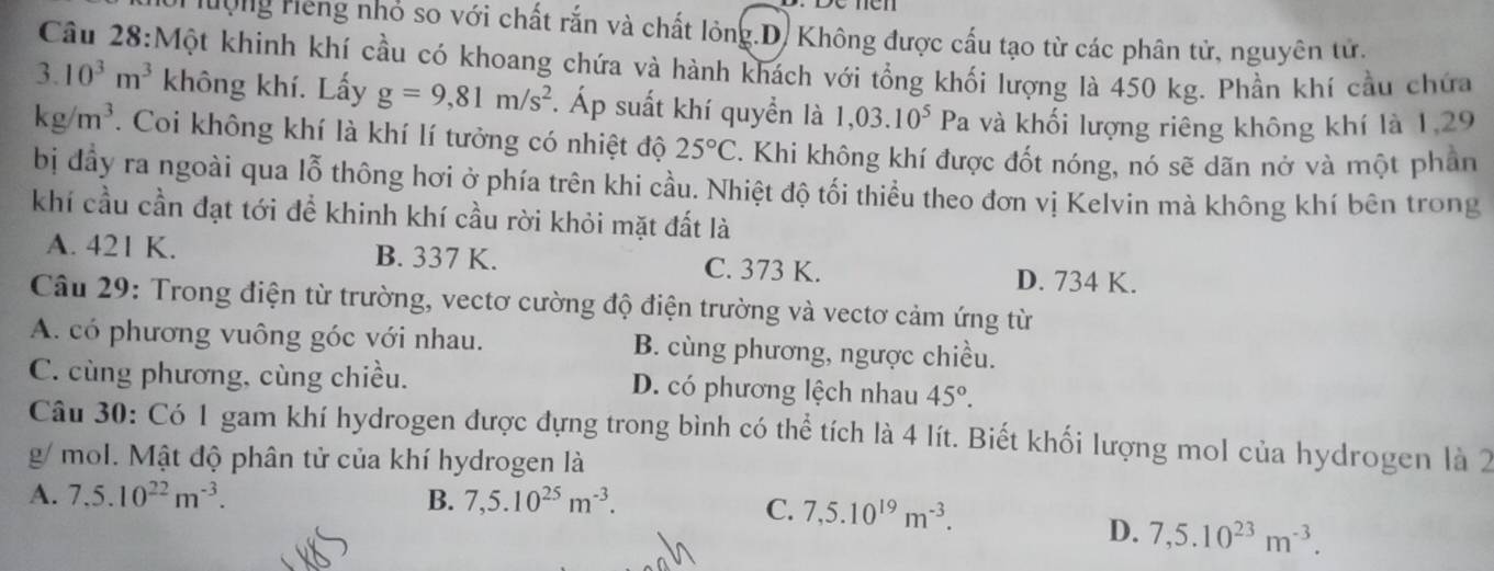 ưộng Hếng nhỏ so với chất rắn và chất lỏng.D. Không được cấu tạo từ các phân tử, nguyên tử.
Cầu 28:Một khinh khí cầu có khoang chứa và hành khách với tổng khối lượng là 450 kg. Phần khí cầu chứa
3. 10^3m^3 không khí. Lấy g=9,81m/s^2. Áp suất khí quyển là 1,03.10^5 I Pa và khối lượng riêng không khí là 1,29
kg/m^3. Coi không khí là khí lí tưởng có nhiệt độ 25°C. Khi không khí được đốt nóng, nó sẽ dãn nở và một phân
bị đầy ra ngoài qua lỗ thông hơi ở phía trên khi cầu. Nhiệt độ tối thiểu theo đơn vị Kelvin mà không khí bên trong
khí cầu cần đạt tới để khinh khí cầu rời khỏi mặt đất là
A. 421 K. B. 337 K. C. 373 K. D. 734 K.
Câu 29: Trong điện từ trường, vectơ cường độ điện trường và vectơ cảm ứng từ
A. có phương vuông góc với nhau. B. cùng phương, ngược chiều.
C. cùng phương, cùng chiều. D. có phương lệch nhau 45°.
Câu 30: Có 1 gam khí hydrogen được đựng trong bình có thể tích là 4 lít. Biết khối lượng mol của hydrogen là 2
g/ mol. Mật độ phân tử của khí hydrogen là
A. 7.5.10^(22)m^(-3). B. 7,5.10^(25)m^(-3).
C. 7,5.10^(19)m^(-3).
D. 7,5.10^(23)m^(-3).