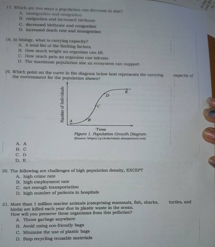 = <
17. Which are two ways a population can decrease in size?
A. immigration and emigration
B. emigration and increased birthrate
C. decreased birthrate and emigration
D. increased death rate and immigration
18. In biology, what is carrying capacity?
A. A total list of the limiting factors.
B. How much weight an organism can lift.
C. How much pain an organism can tolerate.
D. The maximum population size an ecosystem can support.
19. Which point on the curve in the diagram below best represents the carrying capacity of
the environment for the population shown?
(Source: https//p12cdn4static.sharpschool.com)
A. A
B. C
C. D
D. E
20. The following are challenges of high population density, EXCEPT
A. high crime rate
B. high employment rate
C. not enough transportation
D. high number of patients in hospitals
21. More than 1 million marine animals (comprising mammals, fish, sharks, turtles, and
birds) are killed each year due to plastic waste in the ocean.
How will you preserve these organisms from this pollution?
A. Throw garbage anywhere
B. Avoid using eco-friendly bags
C. Minimize the use of plastic bags
D. Stop recycling reusable materials