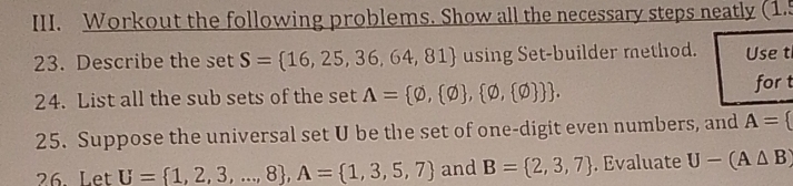 Workout the following problems. Show all the necessary steps neatly (1.5 
23. Describe the set S= 16,25,36,64,81 using Set-builder method. Use t 
24. List all the sub sets of the set A= varnothing , varnothing  , varnothing , varnothing  . for t 
25. Suppose the universal set U be the set of one-digit even numbers, and A=
26. Let U= 1,2,3,...,8 , A= 1,3,5,7 and B= 2,3,7. Evaluate U-(A△ B)