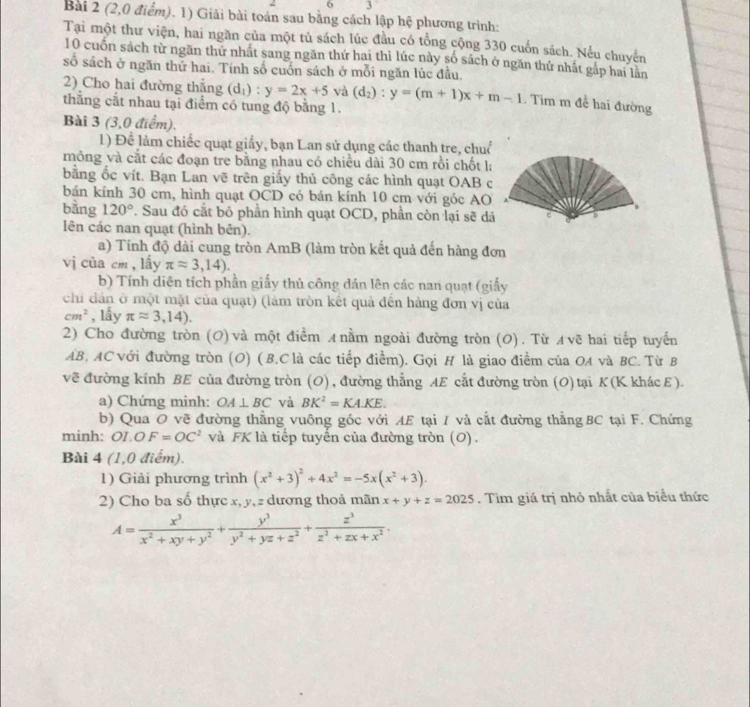 2 6 3
Bài 2 (2,0 điểm). 1) Giải bài toán sau bằng cách lập hệ phương trình:
Tại một thư viện, hai ngần của một tủ sách lúc đầu có tổng cộng 330 cuốn sách. Nếu chuyến
10 cuốn sách từ ngăn thứ nhất sang ngăn thứ hai thì lúc này số sách ở ngăn thứ nhất gáp hai lãn
số sách ở ngăn thứ hai. Tính số cuốn sách ở mỗi ngăn lúc đầu.
2) Cho hai đường thắng (d_1) ^circ  y=2x+5 và (d_2):y=(m+1)x+m-1. Tìm m đề hai đường
thắng cắt nhau tại điểm có tung độ bằng 1.
Bài 3 (3,0 điểm).
1) Để làm chiếc quạt giấy, bạn Lan sử dụng các thanh tre, chuố
mỏng và cắt các đoạn tre bằng nhau có chiều dài 30 cm rồi chốt la
bằng ốc vít. Bạn Lan vẽ trên giấy thủ công các hình quạt OAB c
bán kính 30 cm, hình quạt OCD có bán kính 10 cm với góc AO
bằng 120°. Sau đó cắt bỏ phần hình quạt OCD, phần còn lại sẽ dá
lên các nan quạt (hình bên).
a) Tính độ dài cung tròn AmB (làm tròn kết quả đến hàng đơn
vị của cm , lấy π approx 3,14).
b) Tính diên tích phần giấy thủ công dán lên các nan quạt (giấy
chi dán ở một mặt của quạt) (làm tròn kết quả đến hàng đơn vị của
cm^2 , lấy π approx 3,14).
2) Cho đường tròn (0) và một điểm ィ nằm ngoài đường tròn (0). Từ ィνẽ hai tiếp tuyến
AB, AC với đường tròn (O) (B,C là các tiếp điểm). Gọi H là giao điểm của OA và BC. Từ B
về đường kính BE của đường tròn (O) , đường thẳng AE cắt đường tròn (O)tại K (K khác ε).
a) Chứng minh: OA⊥ BC và BK^2=KA.KE.
b) Qua O vẽ đường thắng vuông góc với AE tại I và cắt đường thằngBC tại F. Chứng
minh: O1.O F=OC^2 và FK là tiếp tuyển của đường tròn (O).
Bài 4 (1,0 điểm).
1) Giải phương trình (x^2+3)^2+4x^2=-5x(x^2+3).
2) Cho ba số thực x, y, z dương thoả mãn x+y+z=2025. Tìm giá trị nhỏ nhất của biểu thức
A= x^3/x^2+xy+y^2 + y^3/y^2+yz+z^2 + z^3/z^2+zx+x^2 .