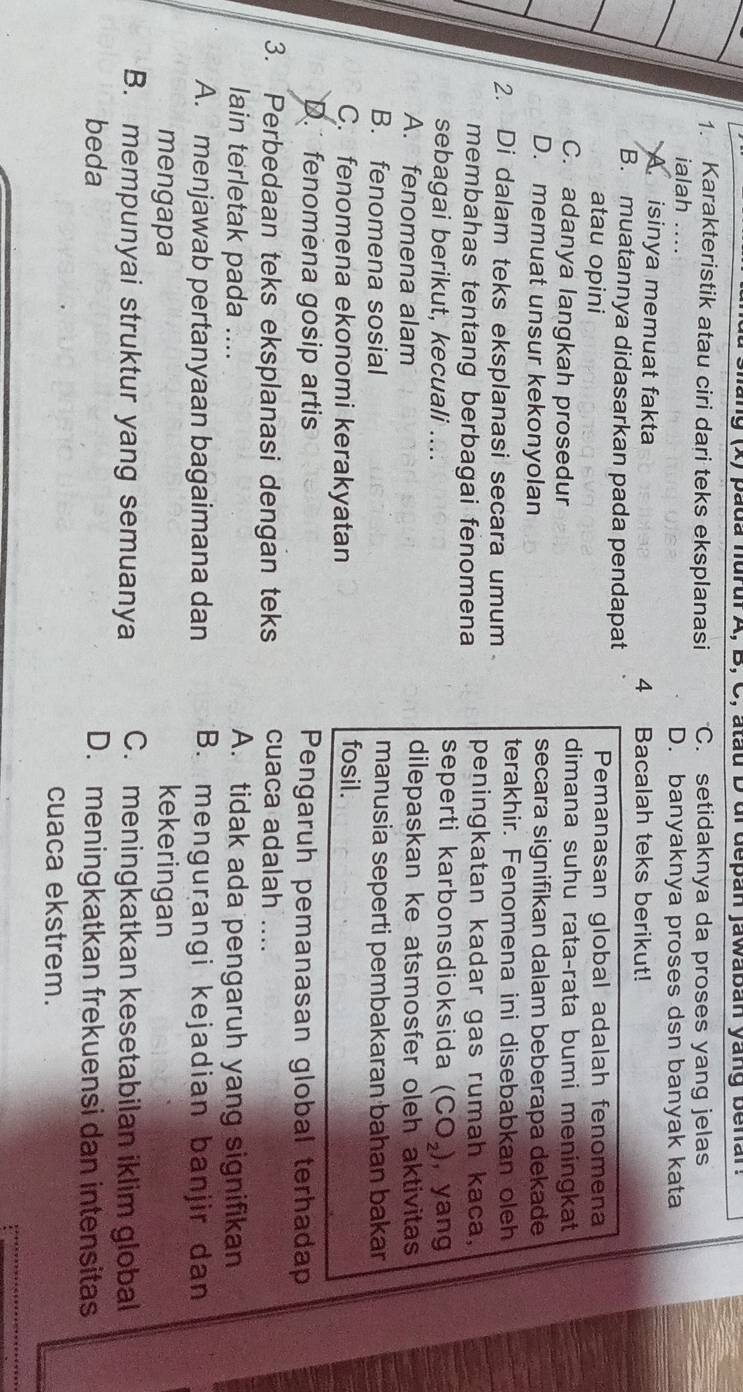 pada hurul A, B, C, atau D ui depan jawaban yang benar
1. Karakteristik atau ciri dari teks eksplanasi C. setidaknya da proses yang jelas
ialah .... D. banyaknya proses dsn banyak kata
isinya memuat fakta 4 Bacalah teks berikut!
B. muatannya didasarkan pada pendapat Pemanasan global adalah fenomena
atau opini
C. adanya langkah prosedur
dimana suhu rata-rata bumi meningkat
D. memuat unsur kekonyolan secara signifikan dalam beberapa dekade
terakhir. Fenomena ini disebabkan oleh
2. Di dalam teks eksplanasi secara umum peningkatan kadar gas rumah kaca,
membahas tentang berbagai fenomena
seperti karbonsdioksida (CO_2)
sebagai berikut, kecuali .... , yang
A. fenomena alam dilepaskan ke atsmosfer oleh aktivitas
B. fenomena sosial manusia seperti pembakaran bahan bakan
C. fenomena ekonomi kerakyatan
fosil.
D. fenomena gosip artis Pengaruh pemanasan global terhadap
3. Perbedaan teks eksplanasi dengan teks cuaca adalah ....
lain terletak pada .... A. tidak ada pengaruh yang signifikan
A. menjawab pertanyaan bagaimana dan *B. mengurangi kejadian banjir dan
mengapa kekeringan
B. mempunyai struktur yang semuanya C. meningkatkan kesetabilan iklim global
beda D. meningkatkan frekuensi dan intensitas
cuaca ekstrem.