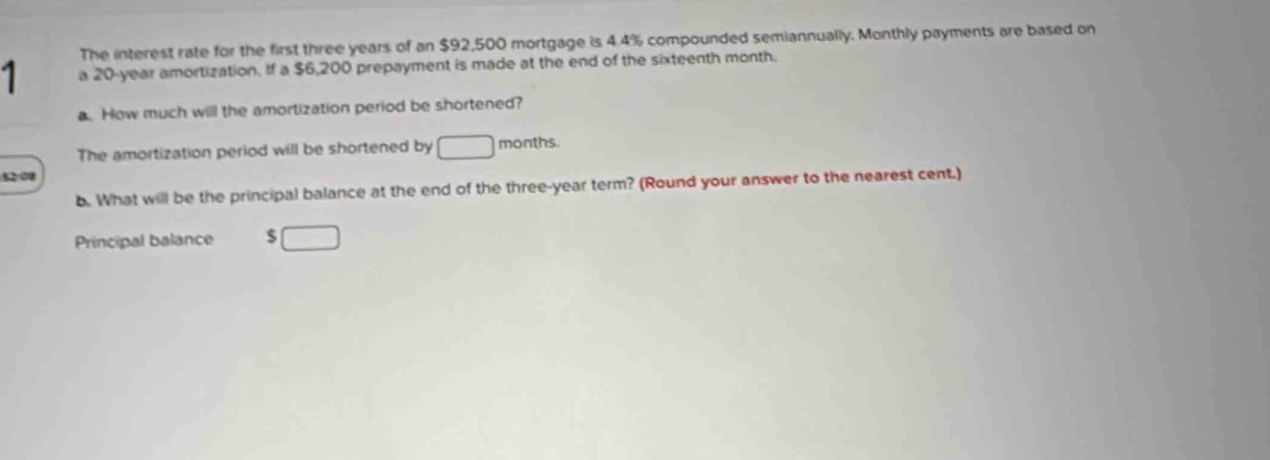 The interest rate for the first three years of an $92,500 mortgage is 4.4% compounded semiannually. Monthly payments are based on 
1 a 20-year amortization. If a $6,200 prepayment is made at the end of the sixteenth month. 
a. How much will the amortization period be shortened? 
The amortization period will be shortened by □ months. 
52 08 
b. What will be the principal balance at the end of the three-year term? (Round your answer to the nearest cent.) 
Principal balance $□