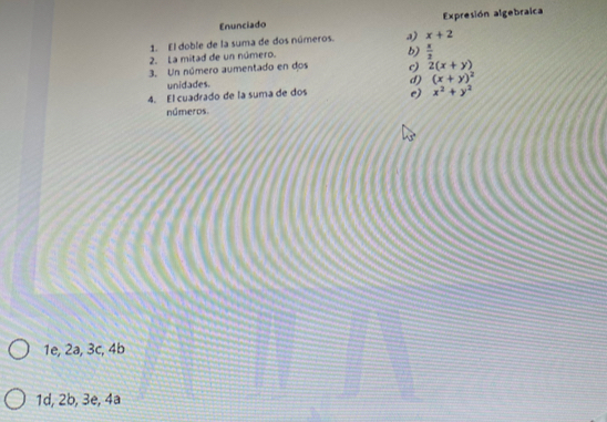 Enunciado Expresión algebraica
1. El doble de la suma de dos números. a) x+2
2. La mitad de un número.
b)  x/2 
3. Un número aumentado en dos c) 2(x+y)
unidades.
d) (x+y)^2
4. El cuadrado de la suma de dos e) x^2+y^2
números.
1e, 2a, 3c, 4b
1d, 2b, 3e, 4ª