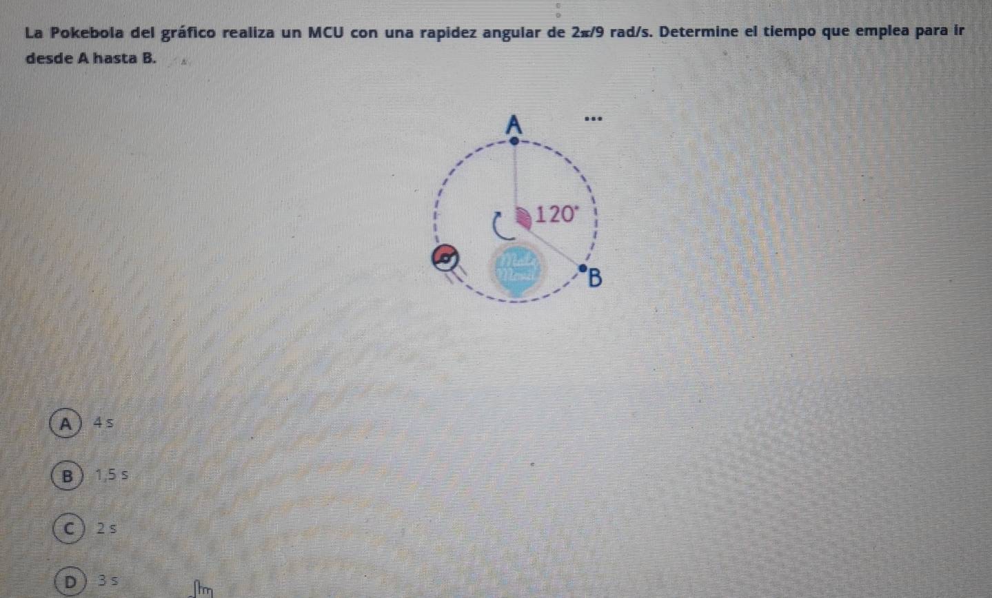 La Pokebola del gráfico realiza un MCU con una rapidez angular de 2π /9 rad/s. Determine el tiempo que emplea para ír
desde A hasta B.
A  4 s
B  1,5 s
C 2 s
D  3 s
1m