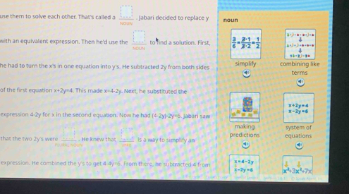 use them to solve each other. That's called a  □ /8000 . Jabari decided to replace y noun
)+(+a-j+b
with an equivalent expression. Then he'd use the frac □  to find a solution. First  3/6 = 3· 1/3· 2 = 1/2  4
he had to turn the x 's in one equation into y 's. He subtracted 2y from both sides simplify combining like terms
of the first equation x+2y=4 This made x=4-2y Next, he substituted the
x+2y=4
x-2y=6
expression 4-2y for x in the second equation. Now he had (4-2y)· 2y=6 jabari saw
making system of
that the two 2y's were _ □ . He knew that  □ /□   is a way to simplify an predictions equations
△ CRA(100°)
4
J
expression. He combined the y 's to get 4-4y=6 5. From there, he subtracted 4 from beginarrayr x=4-2y x-2y=6endarray x^2+3x^2+7x