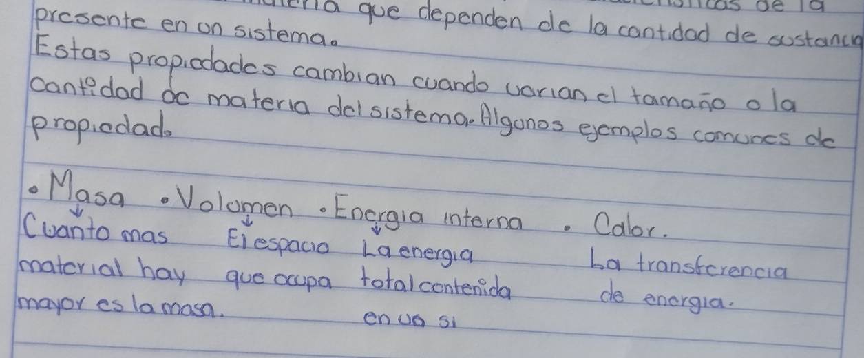 enla gue dependen do la cantidad de sostance 
presente en on sistema. 
Estas propicolades camblan cuando uorian cl tamano ola 
cantidad do materia delsistema. Algonos eemplos comunes do 
propiedad. 
Masa. Volomen. Energia interna. Calor. 
Cuanto mas Eiespacio Laenergia 
La transferencia 
matcrial hay gue ccupa totalcontenida 
de energia. 
mayor es la masn. enuo si