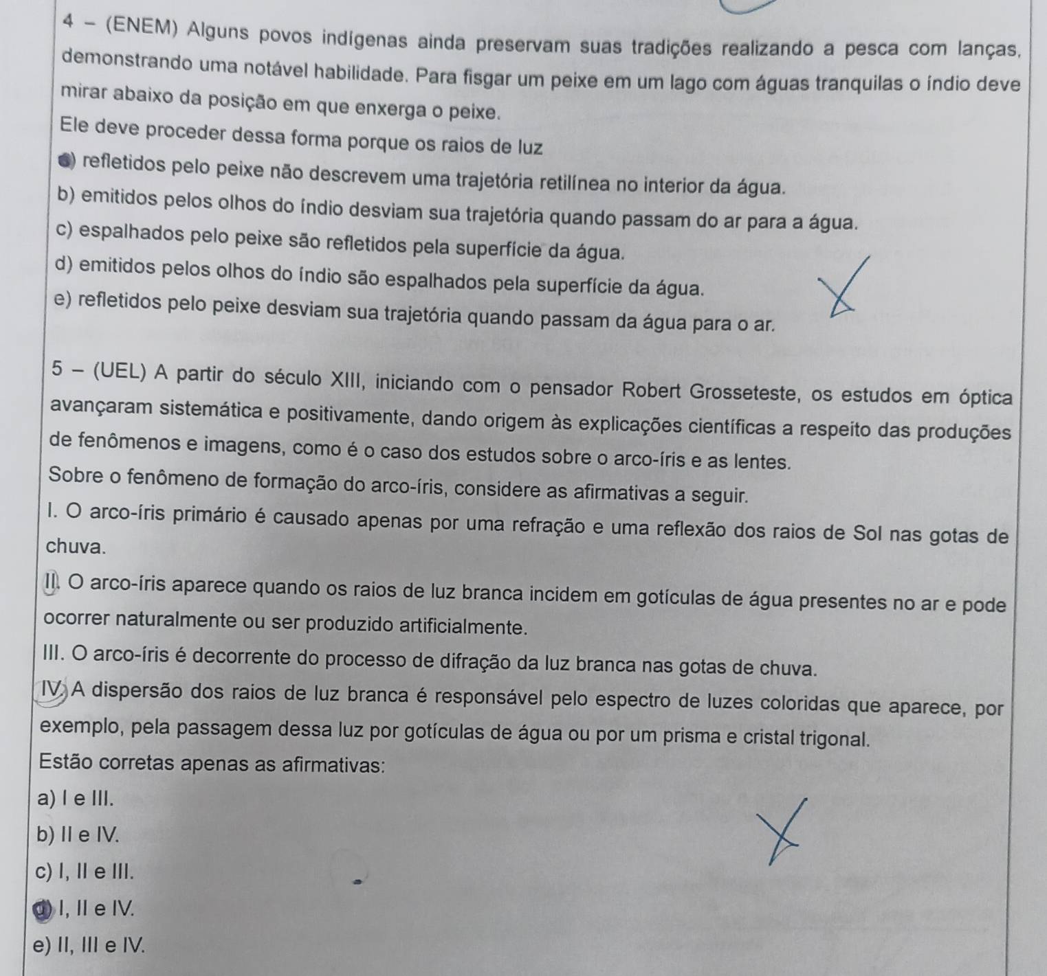 4 - (ENEM) Alguns povos indígenas ainda preservam suas tradições realizando a pesca com lanças,
demonstrando uma notável habilidade. Para fisgar um peixe em um lago com águas tranquilas o índio deve
mirar abaixo da posição em que enxerga o peixe.
Ele deve proceder dessa forma porque os raios de luz
6) refletidos pelo peixe não descrevem uma trajetória retilínea no interior da água.
b) emitidos pelos olhos do índio desviam sua trajetória quando passam do ar para a água.
c) espalhados pelo peixe são refletidos pela superfície da água.
d) emitidos pelos olhos do índio são espalhados pela superfície da água.
e) refletidos pelo peixe desviam sua trajetória quando passam da água para o ar.
5 - (UEL) A partir do século XIII, iniciando com o pensador Robert Grosseteste, os estudos em óptica
avançaram sistemática e positivamente, dando origem às explicações científicas a respeito das produções
de fenômenos e imagens, como é o caso dos estudos sobre o arco-íris e as lentes.
Sobre o fenômeno de formação do arco-íris, considere as afirmativas a seguir.
I. O arco-íris primário é causado apenas por uma refração e uma reflexão dos raios de Sol nas gotas de
chuva.
II. O arco-íris aparece quando os raios de luz branca incidem em gotículas de água presentes no ar e pode
ocorrer naturalmente ou ser produzido artificialmente.
III. O arco-íris é decorrente do processo de difração da luz branca nas gotas de chuva.
IV A dispersão dos raios de luz branca é responsável pelo espectro de luzes coloridas que aparece, por
exemplo, pela passagem dessa luz por gotículas de água ou por um prisma e cristal trigonal.
Estão corretas apenas as afirmativas:
a) l e ⅢI.
b)Ⅱe IV.
c) I, ⅡeⅢ.
④) I, ⅡeIV.
e) II, IIIe IV.