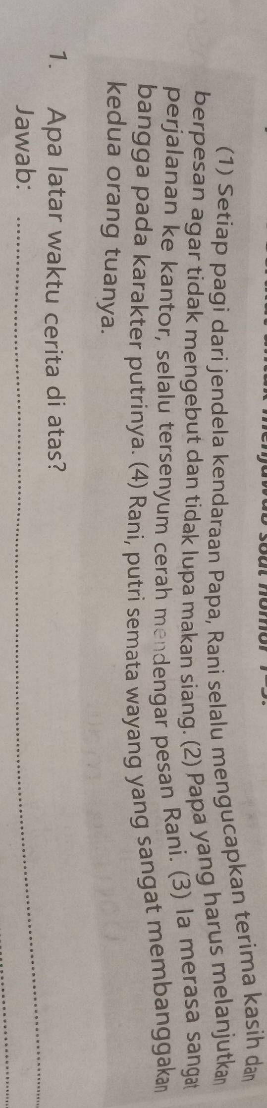 (1) Setiap pagi dari jendela kendaraan Papa, Rani selalu mengucapkan terima kasih da 
berpesan agar tidak mengebut dan tidak lupa makan siang. (2) Papa yang harus melanjutka 
perjalanan ke kantor, selalu tersenyum cerah mendengar pesan Rani. (3) la merasa sangat 
bangga pada karakter putrinya. (4) Rani, putri semata wayang yang sangat membanggaka 
kedua orang tuanya. 
_ 
1. Apa latar waktu cerita di atas? 
_ 
Jawab: