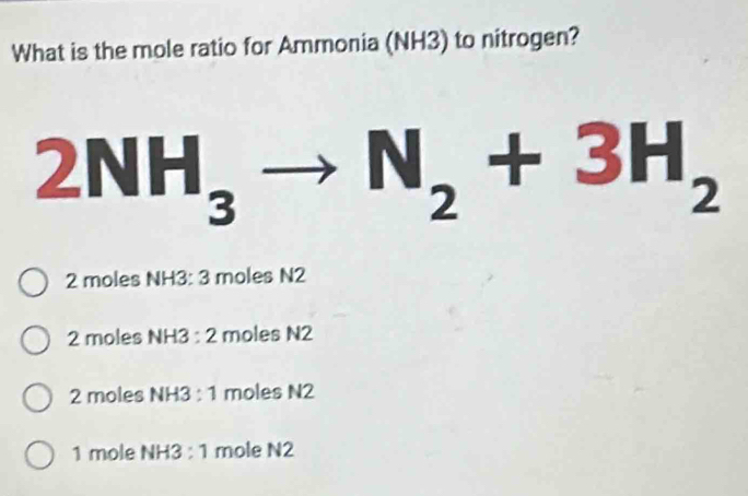 What is the mole ratio for Ammonia (NH3) to nitrogen?
2NH_3to N_2+3H_2
2 moles NH3 : 3 moles N2
2 moles NH3 : 2 moles N2
2 moles NH3 : 1 moles N2
1 mole NH3 : 1 mole N2