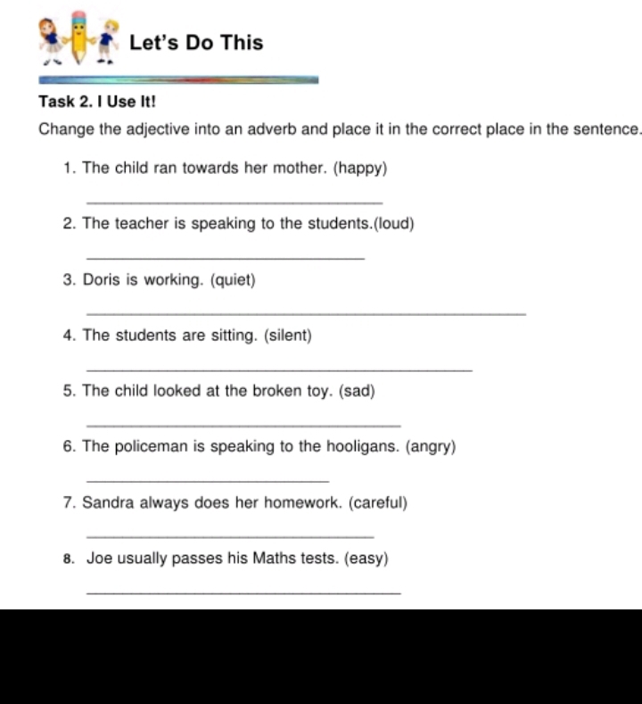 Let's Do This 
Task 2. I Use It! 
Change the adjective into an adverb and place it in the correct place in the sentence. 
1. The child ran towards her mother. (happy) 
_ 
2. The teacher is speaking to the students.(loud) 
_ 
3. Doris is working. (quiet) 
_ 
4. The students are sitting. (silent) 
_ 
5. The child looked at the broken toy. (sad) 
_ 
6. The policeman is speaking to the hooligans. (angry) 
_ 
7. Sandra always does her homework. (careful) 
_ 
8. Joe usually passes his Maths tests. (easy) 
_