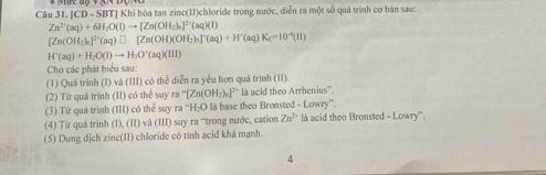 1.|CD-SB STJ Khi hòa tan zinc(II)chloride trong nước, diễn ra một số quá trình cơ bản sau:
Zn^(2+)(aq)+6H_2O(l)to [Zn(OH_2)_n]^2-(aq)(l)
[Zn(OH_2)_n]^2n(aq)□ [Zn(OH)(OH_2)_3]^n(aq)+H^n(aq)K_c=10^(-3)(11)
H^+(aq)+H_2O(l)to H_3O^+(aq)(lll)
Cho các phát biểu sau: 
(1) Quá trình (I) và (III) có thể diễn ra yểu hơn quá trinh (II). 
(2) Từ quá trình (II) có thể suy ra ''[Zn(OH_2)_6]^2+ là acid theo Arrhenius''. 
(3) Tứ quá trinh (III) có thể suy ra “H₂O là base theo Bronsted - Lowry”. 
(4) Từ quá trình (I), (II) và (III) suy ra “trong nước, cation Zn^(2+) là acid theo Bronsted - Lowry''. 
(5) Dung dịch zinc(II) chloride có tính acid khá mạnh. 
4