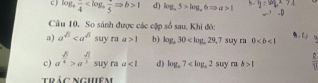 c) log _bfrac 4 1 d) log _a5>log _a6Rightarrow a>1
Cầu 10. So sánh được các cặp số sau. Khi đó:
a) a^(sqrt(2)) suyr || a>1 b) log _b30 suy ra 0
c) a^(frac sqrt(3))4>a^(frac sqrt(2))3 suy ra a<1</tex> d) log _b7 suy ra b>1
trác nghiêm