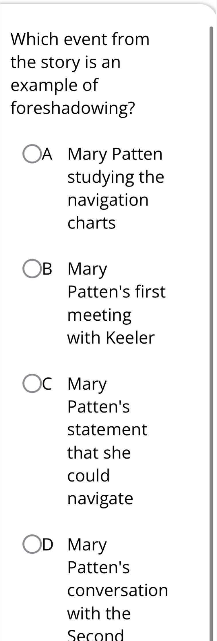 Which event from
the story is an
example of
foreshadowing?
A Mary Patten
studying the
navigation
charts
B Mary
Patten's first
meeting
with Keeler
C Mary
Patten's
statement
that she
could
navigate
D Mary
Patten's
conversation
with the
Second