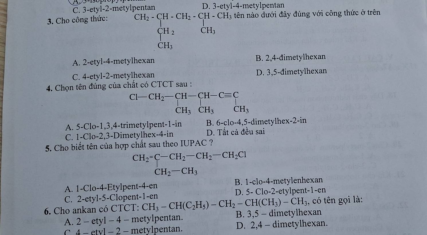 A,5-130p
3-ety1
C. 3-etyl-2-metylpentan 4-metylpentan^(CH_2)-CH_2-CH_2-CH_2-CH_3CH_3
3. Cho công thức: tên nào dưới đây đúng với công thức ở trên
A. 2-etyl-4-metylhexan B. 2,4-đimetylhexan
C. 4-etyl-2-metylhexan D. 3,5-đimetylhexan
4. Chọn tên đúng của chất có CTCT sau :
beginarrayr CH_2-CH-CH-Cequiv C CH_3CH_3endarray
A. 5-Clo-1,3,4-trimetylpent-1-in B. 6-clo-4,5-dimetylhex-2-i n
C. 1-Clo-2,3-Dimetylhe ex-4-in D. Tất cả đều sai
5. Cho biết tên của hợp chất sau theo IUPAC ?
CH_2=C-CH_2-CH_2-CH_2Cl
CH_2-CH_3
A. 1-Clo-4-Etylpent-4-en B. 1-clo-4-metylenhexan
C. 2-etyl-5-Clopent-1-en D. 5- Clo-2-etylpent-1-en
6. Cho ankan có CTCT: CH_3-CH(C_2H_5)-CH_2-CH(CH_3)-CH_3 , có tên gọi là:
A. 2-ety1-4- metylpentan. B. 3,5 - dimetylhexan
C 4-etv1-2- metylpentan. D. 2,4 - dimetylhexan.