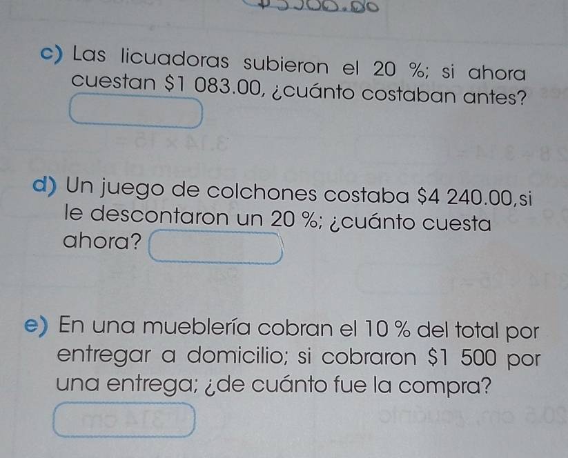 Las licuadoras subieron el 20 %; si ahora 
cuestan $1 083.00, ¿cuánto costaban antes? 
d) Un juego de colchones costaba $4 240.00,si 
le descontaron un 20 %; ¿cuánto cuesta 
ahora? 
e) En una mueblería cobran el 10 % del total por 
entregar a domicilio; si cobraron $1 500 por 
una entrega; ¿de cuánto fue la compra?