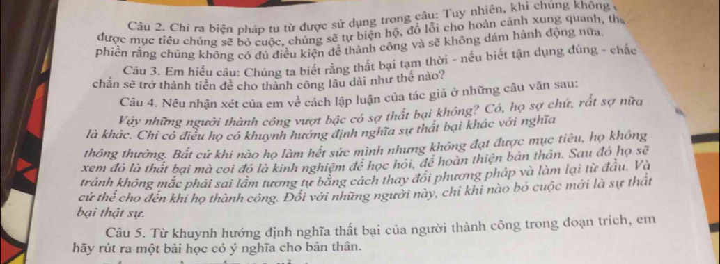 Chí ra biện pháp tu từ được sử dụng trong câu: Tuy nhiên, khi chúng không ở 
được mục tiêu chúng sẽ bỏ cuộc, chúng sẽ tự biện hộ, đổ lỗi chọ hoàn cảnh xung quanh, tha 
phiền rằng chúng không có đủ điều kiện đề thành công và sẽ không dám hành động nữa, 
Câu 3. Em hiểu câu: Chúng ta biết rằng thất bại tạm thời - nếu biết tận dụng đúng - chắc 
chắn sẽ trở thành tiền đề cho thành công lâu dài như thế nào? 
Câu 4. Nêu nhận xét của em về cách lập luận của tác giả ở những cầu văn sau: 
Vậy những người thành công vượt bậc có sợ thất bại không? Có, họ sợ chứ, rất sợ nữa 
là khác. Chi có điều họ có khuynh hướng định nghĩa sự thất bại khác với nghĩa 
thông thường. Bất cứ khi nào họ làm hết sức mình nhưng không đạt được mục tiêu, họ không 
xem đó là thất bai mà coi đó là kinh nghiệm để học hỏi, để hoàn thiện bản thân. Sau đó họ sẽ 
tránh không mắc phải sai lầm tương tự bằng cách thay đổi phương pháp và làm lại từ đầu. Và 
cứ thể cho đến khi họ thành công. Đối với những người này, chỉ khi nào bó cuộc mới là sự thất 
bại thật sự. 
Câu 5. Từ khuynh hướng định nghĩa thất bại của người thành công trong đoạn trích, em 
hãy rút ra một bài học có ý nghĩa cho bản thân.