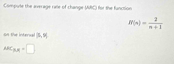 Compute the average rate of change (ARC) for the function
H(n)= 2/n+1 
on the interval [5,9].
ARC_[5,9]=□.