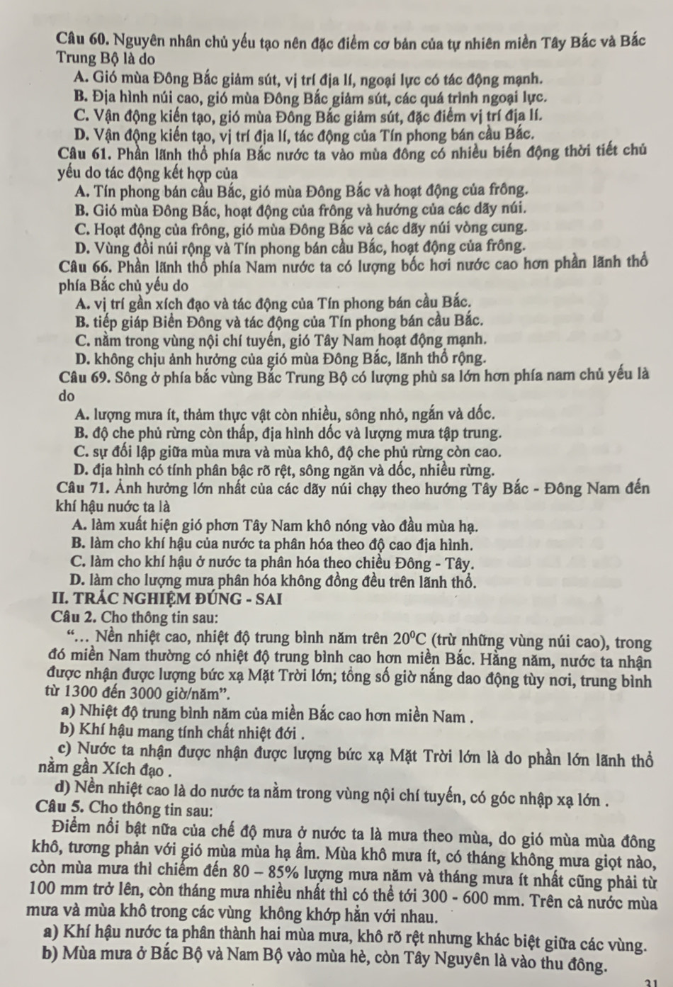 Nguyên nhân chủ yếu tạo nên đặc điểm cơ bản của tự nhiên miền Tây Bắc và Bắc
Trung Bộ là do
A. Gió mùa Đông Bắc giảm sút, vị trí địa lí, ngoại lực có tác động mạnh.
B. Địa hình núi cao, gió mùa Đông Bắc giảm sút, các quá trình ngoại lực.
C. Vận động kiến tạo, gió mùa Đông Bắc giảm sút, đặc điểm vị trí địa lí.
D. Vận động kiến tạo, vị trí địa lí, tác động của Tín phong bán cầu Bắc.
Câu 61. Phần lãnh thổ phía Bắc nước ta vào mùa đồng có nhiều biến động thời tiết chủ
yếu do tác động kết hợp của
A. Tín phong bán cầu Bắc, gió mùa Đông Bắc và hoạt động của frông.
B. Gió mùa Đông Bắc, hoạt động của frông và hướng của các dãy núi.
C. Hoạt động của frông, gió mùa Đông Bắc và các dãy núi vòng cung.
D. Vùng đồi núi rộng và Tín phong bán cầu Bắc, hoạt động của frông.
Câu 66. Phần lãnh thổ phía Nam nước ta có lượng bốc hơi nước cao hơn phần lãnh thổ
phía Bắc chủ yếu do
A. vị trí gần xích đạo và tác động của Tín phong bán cầu Bắc.
B. tiếp giáp Biển Đông và tác động của Tín phong bán cầu Bắc.
C. nằm trong vùng nội chí tuyến, gió Tây Nam hoạt động mạnh.
D. không chịu ảnh hưởng của gió mùa Đông Bắc, lãnh thổ rộng.
Câu 69. Sông ở phía bắc vùng Bắc Trung Bộ có lượng phù sa lớn hơn phía nam chủ yếu là
do
A. lượng mưa ít, thảm thực vật còn nhiều, sông nhỏ, ngắn và dốc.
B. độ che phủ rừng còn thấp, địa hình dốc và lượng mưa tập trung.
C. sự đối lập giữa mùa mưa và mùa khô, độ che phủ rừng còn cao.
D. địa hình có tính phân bậc rõ rệt, sông ngăn và dốc, nhiều rừng.
Câu 71. Ảnh hưởng lớn nhất của các dãy núi chạy theo hướng Tây Bắc - Đông Nam đến
khí hậu nuớc ta là
A. làm xuất hiện gió phơn Tây Nam khô nóng vào đầu mùa hạ.
B. làm cho khí hậu của nước ta phân hóa theo độ cao địa hình.
C. làm cho khí hậu ở nước ta phân hóa theo chiều Đông - Tây.
D. làm cho lượng mưa phân hóa không đồng đều trên lãnh thổ.
II. TRÁC NGHIỆM ĐÚNG - SAI
Câu 2. Cho thông tin sau:
“.. Nền nhiệt cao, nhiệt độ trung bình năm trên 20°C (trừ những vùng núi cao), trong
đó miền Nam thường có nhiệt độ trung bình cao hợn miền Bắc. Hằng năm, nước ta nhận
được nhận được lượng bức xạ Mặt Trời lớn; tổng số giờ nắng dao động tùy nơi, trung bình
từ 1300 đến 3000 giờ/năm".
a) Nhiệt độ trung bình năm của miền Bắc cao hơn miền Nam .
b) Khí hậu mang tính chất nhiệt đới .
c) Nước ta nhận được nhận được lượng bức xạ Mặt Trời lớn là do phần lớn lãnh thổ
nằm gần Xích đạo .
d) Nền nhiệt cao là do nước ta nằm trong vùng nội chí tuyến, có góc nhập xạ lớn .
Câu 5. Cho thông tin sau:
Điểm nổi bật nữa của chế độ mưa ở nước ta là mưa theo mùa, do gió mùa mùa đông
khô, tương phản với gió mùa mùa hạ ẩm. Mùa khô mưa ít, có tháng không mưa giọt nào,
còn mùa mưa thì chiếm đến 80 - 85% lượng mưa năm và tháng mưa ít nhất cũng phải từ
100 mm trở lên, còn tháng mưa nhiều nhất thì có thể tới 300 - 600 mm. Trên cả nước mùa
mưa và mùa khô trong các vùng không khớp hằn với nhau.
a) Khí hậu nước ta phân thành hai mùa mưa, khô rõ rệt nhưng khác biệt giữa các vùng.
b) Mùa mưa ở Bắc Bộ và Nam Bộ vào mùa hè, còn Tây Nguyên là vào thu đông.