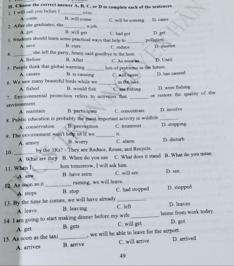 Choose the correct answer A, B, C, or D to complete each of the sentences.
1. I will call you before I_
over.
A. come B. will come C. will be coming D. came
2. After she graduates, she _a job.
A. got B. will get C. had got D. get
3. Students should learn some practical ways that help to _pollution.
A. save B. cure C. reduce D. shorten
4. _she left the party, Jenny said goodbye to the host.
A. Before B. After C. As soon as D. Until
5. People think that global warming_ lots of problems in the future.
A. causes B. is causing C. will eause D. has caused
6. We saw many beautiful birds while we _in the lake.
A. fished B. would fish C. are fishing D. were fishing
7. Environmental protection refers to activities that
environment. _or restore the quality of the
A. maintain B. participate C. concentrate D. involve
8. Public education is probably the most important activity in wildlife _.
A. conservation B. prevention C. treatment D. stopping
9. The environment won't help us if we _it.
A. annoy B. worry C. alarm D. disturb
10. _by the 3Rs? - They are Reduce, Reuse, and Recycle.
A. What are they B. When do you use C. What does it stand B. What do you mean
11. When I _him tomorrow, I will ask him.
A. saw B. have seen C. will see D. see
12. As soon as it _raining, we will leave.
A. stops B. stop C. had stopped D. stopped
13. By the time he comes, we will have already _.
A. leave B. leaving C. left D. leaves
14. I am going to start making dinner before my wife _home from work today.
A. get B. gets C. will get D. got
15. As soon as the taxi _, we will be able to leave for the airport.
A. arrives B. arrive C. will arrive D. arrived
49